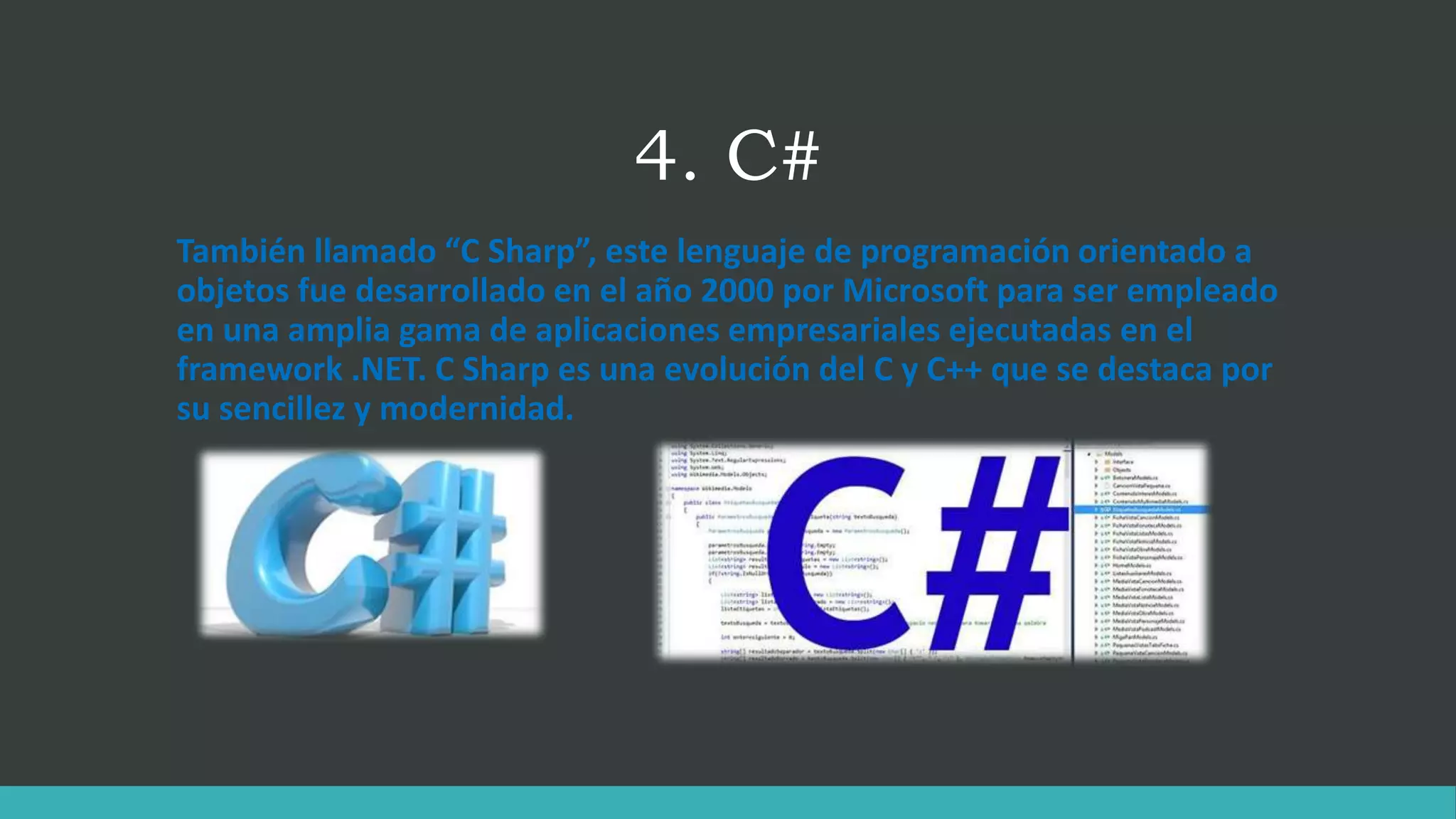 4. C#
También llamado “C Sharp”, este lenguaje de programación orientado a
objetos fue desarrollado en el año 2000 por Microsoft para ser empleado
en una amplia gama de aplicaciones empresariales ejecutadas en el
framework .NET. C Sharp es una evolución del C y C++ que se destaca por
su sencillez y modernidad.
 