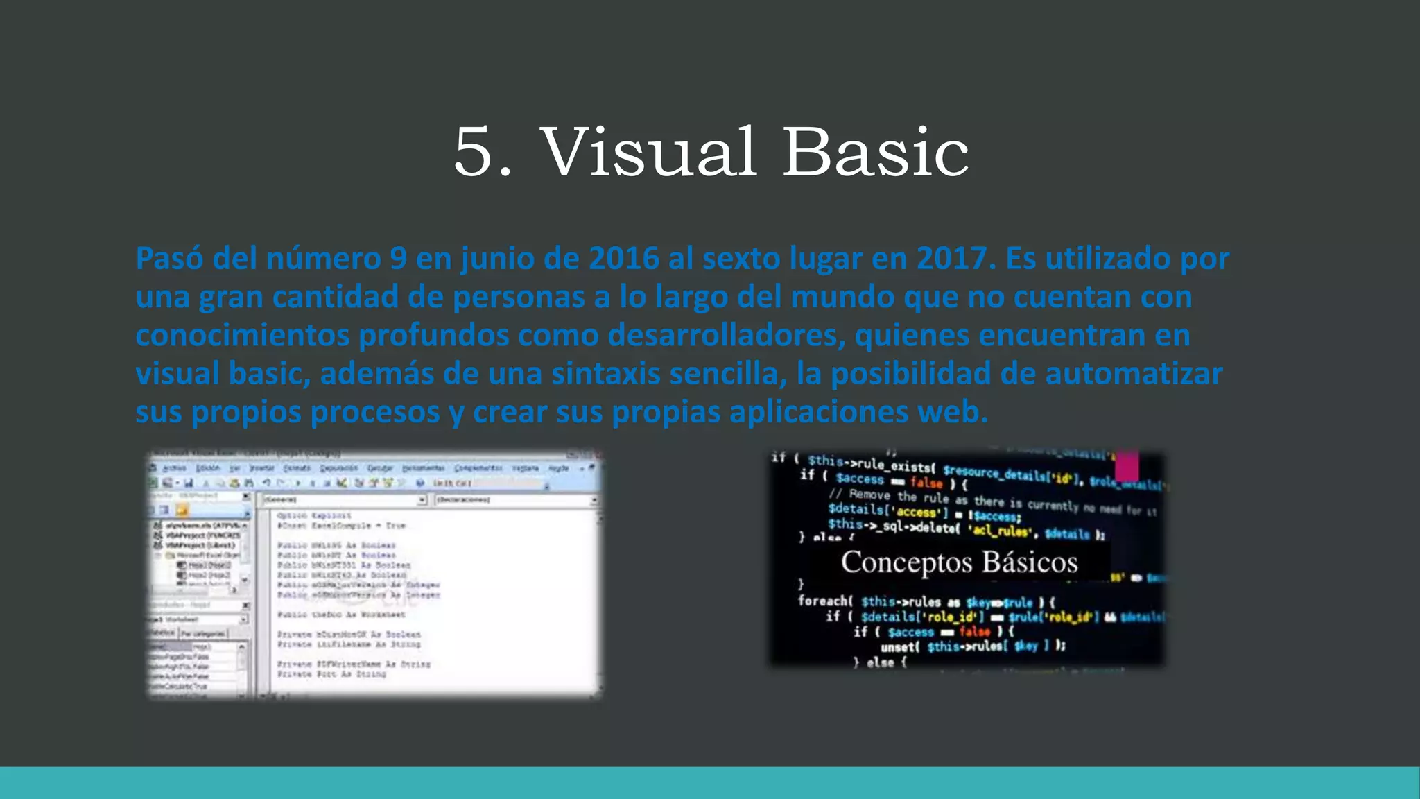 5. Visual Basic
Pasó del número 9 en junio de 2016 al sexto lugar en 2017. Es utilizado por
una gran cantidad de personas a lo largo del mundo que no cuentan con
conocimientos profundos como desarrolladores, quienes encuentran en
visual basic, además de una sintaxis sencilla, la posibilidad de automatizar
sus propios procesos y crear sus propias aplicaciones web.
 