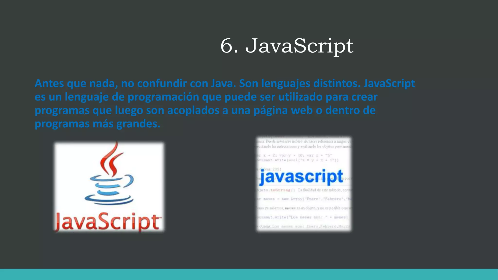6. JavaScript
Antes que nada, no confundir con Java. Son lenguajes distintos. JavaScript
es un lenguaje de programación que puede ser utilizado para crear
programas que luego son acoplados a una página web o dentro de
programas más grandes.
 