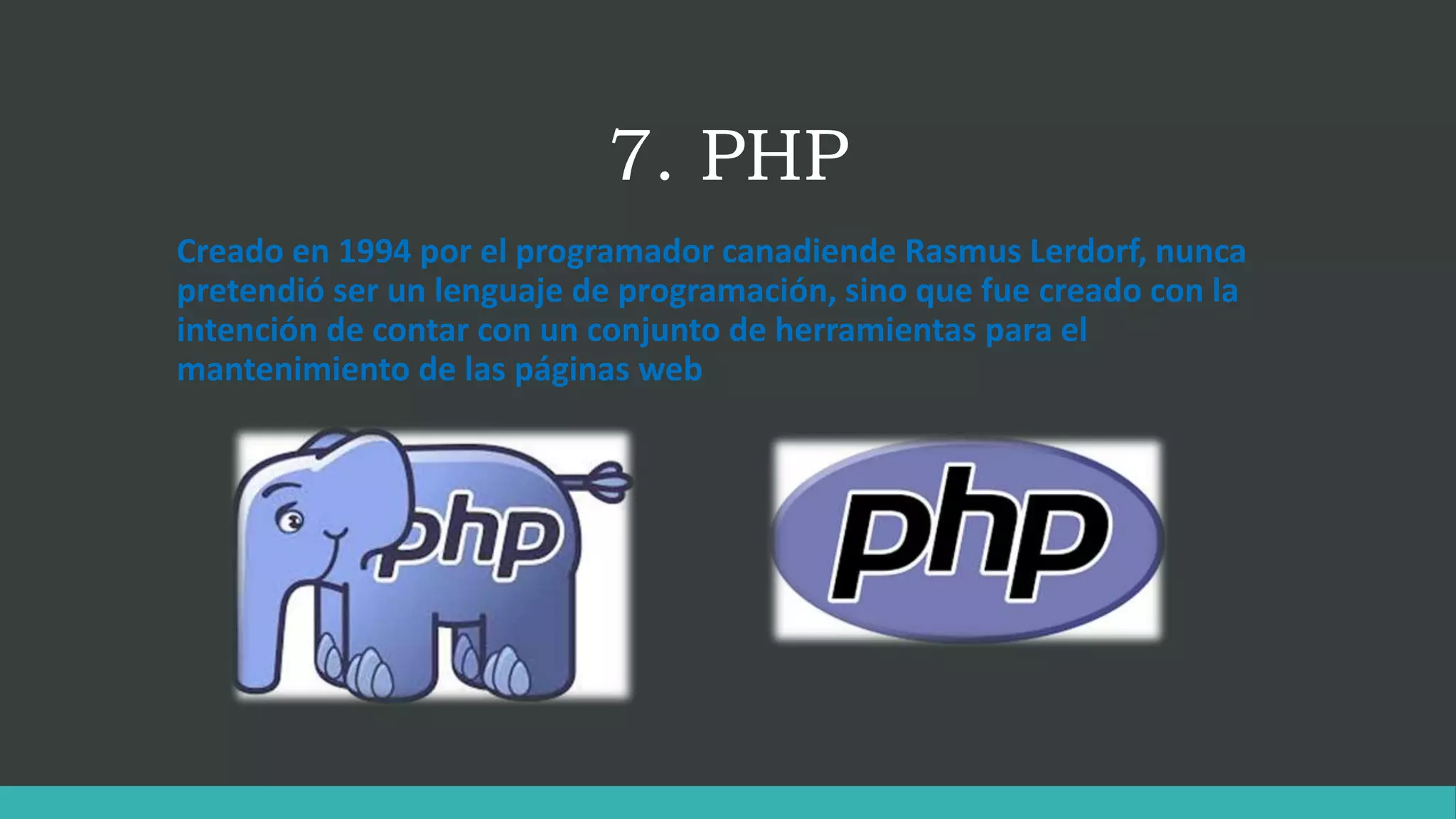 7. PHP
Creado en 1994 por el programador canadiende Rasmus Lerdorf, nunca
pretendió ser un lenguaje de programación, sino que fue creado con la
intención de contar con un conjunto de herramientas para el
mantenimiento de las páginas web
 