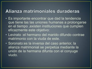 • Es importante encontrar que dad la tendencia
que tiene las las uniones humanas a prolongarse
en el tiempo ,existen instituciones que cumplen
eficazmente este objetivo:
• Levirato :el hermano del marido difundo contrae
matrimonio con la viuda de este.
• Soronato:es la inversa del caso anterior, la
alianza matrimonial se perpetúa mediante la
unión de la hermana difunta con el conyuge
viudo.
 