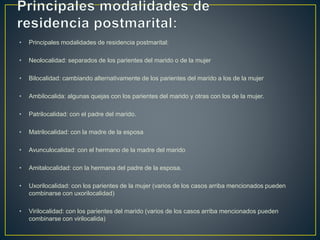 • Principales modalidades de residencia postmarital:
• Neolocalidad: separados de los parientes del marido o de la mujer
• Bilocalidad: cambiando alternativamente de los parientes del marido a los de la mujer
• Ambilocalida: algunas quejas con los parientes del marido y otras con los de la mujer.
• Patrilocalidad: con el padre del marido.
• Matrilocalidad: con la madre de la esposa
• Avunculocalidad: con el hermano de la madre del marido
• Amitalocalidad: con la hermana del padre de la esposa.
• Uxorilocalidad: con los parientes de la mujer (varios de los casos arriba mencionados pueden
combinarse con uxorilocalidad)
• Virilocalidad: con los parientes del marido (varios de los casos arriba mencionados pueden
combinarse con virilocalida)
 