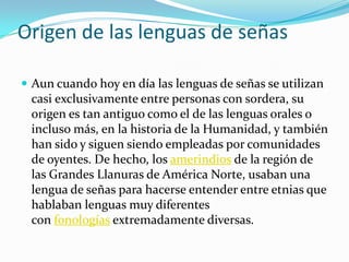 Origen de las lenguas de señas
 Aun cuando hoy en día las lenguas de señas se utilizan
casi exclusivamente entre personas con sordera, su
origen es tan antiguo como el de las lenguas orales o
incluso más, en la historia de la Humanidad, y también
han sido y siguen siendo empleadas por comunidades
de oyentes. De hecho, los amerindios de la región de
las Grandes Llanuras de América Norte, usaban una
lengua de señas para hacerse entender entre etnias que
hablaban lenguas muy diferentes
con fonologías extremadamente diversas.
 