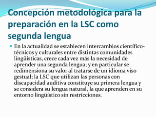 Concepción metodológica para la
preparación en la LSC como
segunda lengua
 En la actualidad se establecen intercambios científico-
técnicos y culturales entre distintas comunidades
lingüísticas, crece cada vez más la necesidad de
aprender una segunda lengua; y en particular se
redimensiona su valor al tratarse de un idioma viso
gestual; la LSC que utilizan las personas con
discapacidad auditiva constituye su primera lengua y
se considera su lengua natural, la que aprenden en su
entorno lingüístico sin restricciones.
 