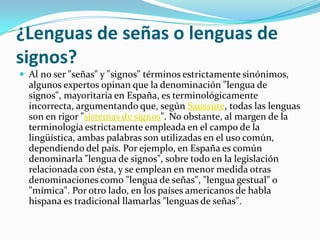 ¿Lenguas de señas o lenguas de
signos?
 Al no ser "señas" y "signos" términos estrictamente sinónimos,
algunos expertos opinan que la denominación "lengua de
signos", mayoritaria en España, es terminológicamente
incorrecta, argumentando que, según Saussure, todas las lenguas
son en rigor "sistemas de signos". No obstante, al margen de la
terminología estrictamente empleada en el campo de la
lingüística, ambas palabras son utilizadas en el uso común,
dependiendo del país. Por ejemplo, en España es común
denominarla "lengua de signos", sobre todo en la legislación
relacionada con ésta, y se emplean en menor medida otras
denominaciones como "lengua de señas", "lengua gestual" o
"mímica". Por otro lado, en los países americanos de habla
hispana es tradicional llamarlas "lenguas de señas".
 