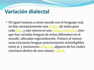 Variación dialectal
 De igual manera a como sucede con el lenguaje oral,
no hay necesariamente una lengua de señas para
cada país, y aún menos es una lengua universal, sino
que hay variadas lenguas de señas diferentes en el
mundo, ubicadas regionalmente. Existen al menos
unas cincuenta lenguas prácticamente ininteligibles
entre sí, y numerosos dialectos, algunos de los cuales
coexisten dentro de una misma ciudad.
 