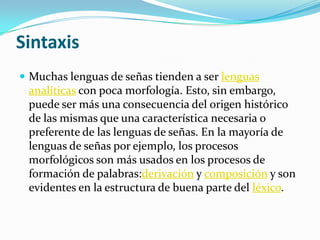 Sintaxis
 Muchas lenguas de señas tienden a ser lenguas
analíticas con poca morfología. Esto, sin embargo,
puede ser más una consecuencia del origen histórico
de las mismas que una característica necesaria o
preferente de las lenguas de señas. En la mayoría de
lenguas de señas por ejemplo, los procesos
morfológicos son más usados en los procesos de
formación de palabras:derivación y composición y son
evidentes en la estructura de buena parte del léxico.
 