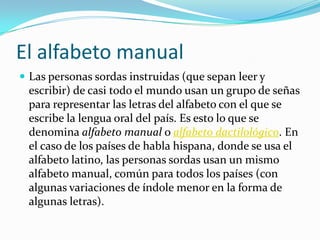 El alfabeto manual
 Las personas sordas instruidas (que sepan leer y
escribir) de casi todo el mundo usan un grupo de señas
para representar las letras del alfabeto con el que se
escribe la lengua oral del país. Es esto lo que se
denomina alfabeto manual o alfabeto dactilológico. En
el caso de los países de habla hispana, donde se usa el
alfabeto latino, las personas sordas usan un mismo
alfabeto manual, común para todos los países (con
algunas variaciones de índole menor en la forma de
algunas letras).
 