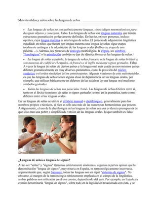 Malentendidos y mitos sobre las lenguas de señas
 Las lenguas de señas no son auténticamente lenguas, sino códigos mnemotécnicos para
designar objetos y conceptos. Falso. Las lenguas de señas son lenguas naturales que tienen
estructuras gramaticales perfectamente definidas. De hecho, existen personas, incluso
oyentes, cuya lengua materna es una lengua de señas. El proceso de adquisición lingüística
estudiado en niños que tienen por lengua materna una lengua de señas sigue etapas
totalmente análogas a la adquisición de las lenguas orales (balbuceo, etapa de una
palabra, ...). Además, los procesos de analogía morfológica, la elipsis, los cambios
"fonológicos" o la asimilación también se dan de idéntica forma en las lenguas de señas.1
 La lengua de señas española, la lengua de señas francesa o la lengua de señas británica,
son maneras de codificar el español, el francés o el inglés mediante signos gestuales. Falso.
A veces la lengua de señas de ciertos países y la lengua oral más usada en esos mismos países
difieren gramaticalmente en muy diversos parámetros, como la posición del núcleo
sintáctico o el orden sintáctico de los constituyentes. Algunas versiones de este malentendido,
es que las lenguas de señas tienen alguna clase de dependencia de las lenguas orales, por
ejemplo, que utilizan básicamente un deletreo de las palabras de una lengua oral mediante
símbolos gestuales.
 Todas las lenguas de señas son parecidas. Falso. Las lenguas de señas difieren entre sí,
tanto en el léxico (conjunto de señas o signos gestuales) como en la gramática, tanto como
difieren entre sí las lenguas orales.
En las lenguas de señas se utiliza el alfabeto manual o dactilológico, generalmente para los
nombres propios o técnicos, si bien es sólo una más de las numerosas herramientas que poseen.
Antiguamente, el uso de la dactilología en las lenguas de señas era una evidencia presupuesta de
que sólo eran una pobre o simplificada versión de las lenguas orales, lo que también es falso.
¿Lenguas de señas o lenguas de signos?
Al no ser "señas" y "signos" términos estrictamente sinónimos, algunos expertos opinan que la
denominación "lengua de signos", mayoritaria en España, es terminológicamente incorrecta,
argumentando que, según Saussure, todas las lenguas son en rigor "sistemas de signos". No
obstante, al margen de la terminología estrictamente empleada en el campo de la lingüística,
ambas palabras son utilizadas en el uso común, dependiendo del país. Por ejemplo, en España es
común denominarla "lengua de signos", sobre todo en la legislación relacionada con ésta, y se
 