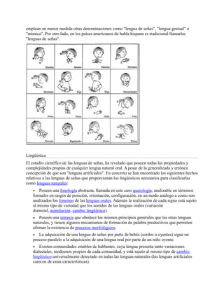 emplean en menor medida otras denominaciones como "lengua de señas", "lengua gestual" o
"mímica". Por otro lado, en los países americanos de habla hispana es tradicional llamarlas
"lenguas de señas".
Lingüística
El estudio científico de las lenguas de señas, ha revelado que poseen todas las propiedades y
complejidades propias de cualquier lengua natural oral. A pesar de la generalizada y errónea
concepción de que son "lenguas artificiales". En concreto se han encontrado los siguientes hechos
relativos a las lenguas de señas que proporcionan los lingüísticos necesarios para clasificarlas
como lenguas naturales:
 Poseen una fonología abstracta, llamada en este caso querología, analizable en términos
formales en rasgos de posición, orientación, configuración, en un modo análogo a como son
analizados los fonemas de las lenguas orales. Además la realización de cada signo está sujeto
al mismo tipo de variedad que los sonidos de las lenguas orales (variación
dialectal, asimilación, cambio lingüístico).
 Poseen una sintaxis que obedece los mismos principios generales que las otras lenguas
naturales, y tienen algunos mecanismos de formación de palabra productivos que permiten
afirmar la existencia de procesos morfológicos.
 La adquisición de una lengua de señas por parte de bebés (sordos u oyentes) sigue un
proceso paralelo a la adquisición de una lengua oral por parte de un niño oyente.
 Existen comunidades estables de hablantes, cuya lengua presenta tanto variaciones
dialectales, modismos propios de cada comunidad, y está sujeto al mismo tipo de cambio
lingüístico universalmente detectado en todas las lenguas naturales (las lenguas artificiales
carecen de estas características).
 