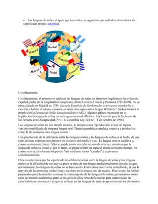  Las lenguas de señas, al igual que las orales, se organizan por unidades elementales sin
significado propio (lexemas).
Historicamente.
Históricamente, el primero en analizar las lenguas de señas en términos lingüísticos fue el jesuita
español, padre de la Lingüística Comparada, Abate Lorenzo Hervás y Panduro(1735-1809). En su
obra, editada en Madrid en 1795, Escuela Española de Sordomudos o Arte para enseñarles a
escribir y hablar el idioma español, es decir, dos siglos antes de que William C. Stokoe hiciera lo
propio con la Lengua de Señas Estadounidense (ASL). Algunos países reconocen en su
legislación la lengua de señas como lengua nacional (México. Ley General para la Inclusión de
las Persona con Discapacidad. Art. 14, Colombia Ley 324 del 11 de octubre de 1996)
Las lenguas de señas no son simple mímica, ni tampoco una reproducción visual de alguna
versión simplificada de ninguna lengua oral. Tienen gramática compleja, creativa y productiva
como la de cualquier otra lengua natural.
Una prueba más de la diferencia entre las lenguas orales y las lenguas de señas es el hecho de que
estas últimas explotan únicamente los disparos del medio visual. La lengua oral es auditiva y,
consecuentemente, lineal. Sólo se puede emitir o recibir un sonido a la vez, mientras que la
lengua de señas es visual y, por lo tanto, se puede referir un espacio entero al mismo tiempo. En
consecuencia, la información puede fluir mediante varios "canales" y expresarse
simultáneamente.
Otra característica que ha significado una diferenciación entre la lengua de señas y las lenguas
orales es la dificultad de ser escrita, pues se trata de una lengua tradicionalmente ágrafa, ya que,
normalmente, las lenguas de señas no se han escrito. Entre otros motivos ha contribuido, el que la
mayoría de las personas sordas leen y escriben en la lengua oral de su país. Pese a esto, ha habido
propuestas para desarrollar sistemas de transcripción de las lenguas de señas, provenientes sobre
todo del mundo académico, pero la mayoría de ellas tiene deficiencias para captar todas las
características comunicativas que se utilizan en las lenguas de señas (especialmente los elementos
 
