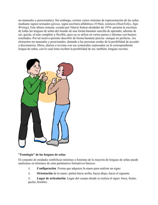 no-manuales y posicionales). Sin embargo, existen varios sistemas de representación de las señas
mediante signos textuales (glosas, signo-escritura alfabética.) O bien, icónicos (HamNoSys, Sign
Writing). Este último sistema -creado por Valerie Sutton alrededor de 1974- permite la escritura
de todas las lenguas de señas del mundo de una forma bastante sencilla de aprender, además de
ser, quizás, el más completo y flexible, pues ya se utiliza en varios países e idiomas con buenos
resultados. Por tal motivo permite describir de forma bastante precisa -aunque no perfecta-, los
elementos no manuales y posicionales, dotando a las personas sordas de la posibilidad de acceder
a diccionarios, libros, diarios o revistas con sus contenidos expresados en la correspondiente
lengua de señas, con lo cual éstas reciben la posibilidad de ser, también, lenguas escritas.
"Fonología" de las lenguas de señas
El conjunto de unidades simbólicas mínimas o fonemas de la mayoría de lenguas de señas puede
analizarse en términos de siete parámetros formativos básicos:
1. Configuración. Forma que adquiere la mano para realizar un signo
2. Orientación de la mano: palma hacia arriba, hacia abajo, hacia el signante.
3. Lugar de articulación. Lugar del cuerpo donde se realiza el signo: boca, frente,
pecho, hombro.
 