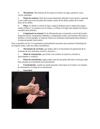 4. Movimiento. Movimiento de las manos al realizar un signo: giratorio, recto,
vaivén, quebrado.
5. Punto de contacto. Parte de la mano dominante (derecha si eres diestro, izquierda
si eres zurdo) que toca otra parte del cuerpo: yemas de los dedos, palma de la mano,
dorso de los dedos.
6. Plano. Es donde se realiza el signo, según la distancia que lo separa del cuerpo,
siendo el Plano 1 en contacto con el cuerpo, y el Plano 4 el lugar más alejado (los brazos
estirados hacia delante).
7. Componente no manual. Es la información que se transmite a través del cuerpo:
Expresión facial, componentes hablados y componentes orales, movimientos del tronco y
hombros. (Como ejemplo; al expresar futuro nos inclinamos ligeramente hacia delante, y
al expresar pasado, hacia atrás).
Esto es paralelo con los 5 ó 6 parámetros generalmente necesarios para analizar la fonología de
las lenguas orales, entre los cuales encontramos:
1. Mecanismo de corriente, que indica cuál es el mecanismo de generación de la
corriente de aire: pulmonar, eyectivo, inyectivo, ...
2. Modo de articulación, que divide a los sonidos en oclusivos, fricativos,
aproximantes o vocálicos.
3. Punto de articulación, según cuales sean las dos partes del tracto vocal que están
más cercanas en el momento de la articulación.
4. Coarticulación, cuando un sonido presenta varias fases en el modo o en el punto
de articulación a lo largo de su articulación.
5. Sonoridad.
 