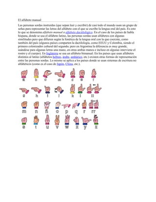 El alfabeto manual
Las personas sordas instruidas (que sepan leer y escribir) de casi todo el mundo usan un grupo de
señas para representar las letras del alfabeto con el que se escribe la lengua oral del país. Es esto
lo que se denomina alfabeto manual o alfabeto dactilológico. En el caso de los países de habla
hispana, donde se usa el alfabeto latino, las personas sordas usan alfabetos con algunas
similitudes pero que difieren según la fonética de la lengua oral con la que coexiste, como
también del país (algunos países comparten la dactilología, como EEUU y Colombia, siendo el
primero colonizador cultural del segundo; pero en Argentina la diferencia es muy grande,
usándose para algunas letras una mano, en otras ambas manos e incluso en algunas interviene el
rostro y el cuerpo). En Inglaterra se usa un alfabeto bimanual. En los países que usan alfabetos
distintos al latino (alfabetos hebreo, árabe, amhárico, etc.) existen otras formas de representación
entre las personas sordas. Lo mismo se aplica a los países donde se usan sistemas de escritura no
alfabéticos (como es el caso de Japón, China, etc.).
 