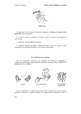 Lenguaje de Signos María Ángeles Rodríguez González
247
Se emplearía en la versión del siguiente fragmento de Alicia en el país de las
maravillas, que comienza así:
A': Así pues, se puso a considerar si el placer de tejer una cadena de margaritas le
valía la pena...
A: POR ESO -ALICIA-PREOCUPARSE...
La expresión gestual equivalente a POR ESO tiene el valor de recoger la causa
expresada en un enunciado precedente y de iniciar la consecuencia.
5.2.3. Relaciones de contraste
Hay tres expresiones gestuales para manifestar las relaciones inesperadas o
contrastivas entre hechos. Tales expresiones equivalen, respectivamente, a PERO, SIN
EMBARGO, EN CAMBIO:
Las tres expresiones se emplean para marcar tanto la negación de la consecuencia
esperada, expresada en español mediante las proposiciones adversativas, como la
 