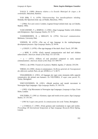 Lenguaje de Signos María Ángeles Rodríguez González
352
VALLS, F. (1888): Memoria relativa a la Escuela Municipal de ciegos y de
sordomudos. Barcelona, Ramírez.
VAN DIJK, T. A. (1978): Tekstwetenschap. Een interdisciplinaire inleiding.
Holanda, Het Spectrum (trad. esp. en Paidós, Barcelona, 1983).
___
(1984): Text and context. London, Logman Group Limited (trad. esp. en Cátedra,
Madrid, 1984).
VANCANFORT, T. y RIMPAU, J. (1982): «Sign Language Studies with children
and chimpanzee». Sign Language Studies, 34: 15-72.
VANDERHEIDEN, H. y GRILLEY, K. (1976): Non-vocal communication.
Baltimore, University Park.
VERNON, M. (1979): «The use of sign language in the reading-language
development process». Sign Language Studies, 22: 89-94.
___
y COLEY, J. (1978): «The sign language of the deaf». Read. Teach., 297-300.
___
y KOH, S. (1970): «Early manual communication and deaf and children
achievement». American Annals of the Deaf, 115: 527-536.
___
y ___
(1971): «Effects of oral preschool compared to early manual
communication». American Annals of the Deaf, 115: 569-579.
VINCI, L. da (1950): Tratado de la pintura. Madrid, Aguilar, 2.ª edición: 253-258.
VIROLE, B. (1989): «Icone et connaissance». En Revue générale de l'enseignement
des déficients auditifs. Paris, ed. por AFERLA, n.º 2, 60-73.
VISALBERGHI, E. (1981): «Il linguagio dei signi come strumento delle capacità
comunicative dei primati non humani»: En VOLTERRA, Il segni come parole: 91,
Torino, Boringhieri.
VOGT-SVENDSEN, M. (1981): «Mouth position and mouth movement in
Norwegian Sign Language». Sign Language Studies, 33: 363-376.
___
(1982): «Lip Movements in Norwegian sign Language», Language in Sign, Crom
Helm, London.
VOLTERRA, V. (1981 a): «Gestures, signs and words at two years». Sign Language
Studies, 33: 351-361.
___
(1981 b): I segni come parole: la comunicazione dei sordi. Torino, Boringhieri.
___
y CASELLI, C. (1985): «From gestures and vocalization to signs and words».
Proceedings III International Symposium of Sign Language Research, Silver Spring,
Linstok.
 