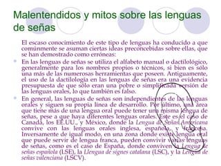 Malentendidos y mitos sobre las lenguas
de señas
  El escaso conocimiento de este tipo de lenguas ha conducido a que
  comúnmente se asuman ciertas ideas preconcebidas sobre ellas, que
  se han demostrado como erróneas:
 En las lenguas de señas se utiliza el alfabeto manual o dactilológico,
  generalmente para los nombres propios o técnicos, si bien es sólo
  una más de las numerosas herramientas que poseen. Antiguamente,
  el uso de la dactilología en las lenguas de señas era una evidencia
  presupuesta de que sólo eran una pobre o simplificada versión de
  las lenguas orales, lo que también es falso.
 En general, las lenguas de señas son independientes de las lenguas
  orales y siguen su propia línea de desarrollo. Por último, una área
  que tiene más de una lengua oral puede tener una misma lengua de
  señas, pese a que haya diferentes lenguas orales. Este es el caso de
  Canadá, los EE.UU., y México, donde la Lengua de Señas Americana
  convive con las lenguas orales inglesa, española, y francesa.
  Inversamente de igual modo, en una zona donde existe lengua oral
  que puede servir de lengua franca, pueden convivir varias lenguas
  de señas, como es el caso de España, donde conviven la Lengua de
  señas española (LSE), la Llengua de signes catalana (LSC), y la Lengua de
  señas valenciana (LSCV).
 
