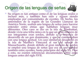 Origen de las lenguas de señas
   Su origen es tan antiguo como el de las lenguas orales o
    incluso más, y también han sido y siguen siendo
    empleadas por comunidades de oyentes. De hecho, los
    amerindios de la región de las Grandes Llanuras de
    América Norte, usaban una lengua de señas para hacerse
    entender entre etnias que hablaban lenguas muy
    diferentes. Otro caso se dio en la isla de Manhattan,
    donde vivía una tribu única en la que un gran número de
    sus integrantes eran sordos, debido a la herencia de
    desarrollo de un gen dominante, y que se comunicaban
    con una lengua gestual. Un caso similar se desarrolló en
    la isla de Martha's Vineyard al sur del estado de
    Massachusetts, donde debido al gran número de sordos
    se empleó una lengua de señas que era de uso general
    también entre oyentes, hasta principios del siglo XX. Pese
    a esto, no existen referencias documentales sobre estas
    lenguas antes del siglo XVII.
 