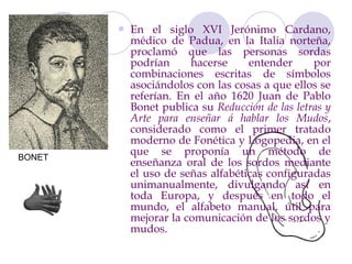    En el siglo XVI Jerónimo Cardano,
            médico de Padua, en la Italia norteña,
            proclamó que las personas sordas
            podrían     hacerse     entender      por
            combinaciones escritas de símbolos
            asociándolos con las cosas a que ellos se
            referían. En el año 1620 Juan de Pablo
            Bonet publica su Reducción de las letras y
            Arte para enseñar á hablar los Mudos,
            considerado como el primer tratado
            moderno de Fonética y Logopedia, en el
BONET
            que se proponía un método de
            enseñanza oral de los sordos mediante
            el uso de señas alfabéticas configuradas
            unimanualmente, divulgando así en
            toda Europa, y después en todo el
            mundo, el alfabeto manual, útil para
            mejorar la comunicación de los sordos y
            mudos.
 