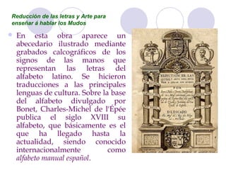 Reducción de las letras y Arte para
enseñar á hablar los Mudos

   En esta obra aparece un
    abecedario ilustrado mediante
    grabados calcográficos de los
    signos de las manos que
    representan las letras del
    alfabeto latino. Se hicieron
    traducciones a las principales
    lenguas de cultura. Sobre la base
    del alfabeto divulgado por
    Bonet, Charles-Michel de l'Épée
    publica el siglo XVIII su
    alfabeto, que básicamente es el
    que ha llegado hasta la
    actualidad, siendo conocido
    internacionalmente          como
    alfabeto manual español.
 