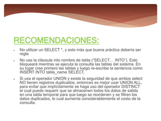 RECOMENDACIONES:
 No utilizar un SELECT *, y esto más que buena práctica debería ser
regla
 No use la cláusula into nombre de tabla (“SELECT… INTO”). Esto
bloqueará mientras se ejecuta la consulta las tablas del sistema. En
su lugar cree primero las tablas y luego re-escribe la sentencia como
INSERT INTO tabla_name SELECT.
 Si usa el operador UNION y existe la seguridad de que ambos select
NO tienen registros duplicados, entonces es mejor usar UNION ALL,
para evitar que implícitamente se haga uso del operador DISTINCT
el cual puede requerir que se almacenen todos los datos de salida
en una tabla temporal para que luego se reordenen y se filtren los
datos duplicados, lo cual aumenta considerablemente el costo de la
consulta.
 