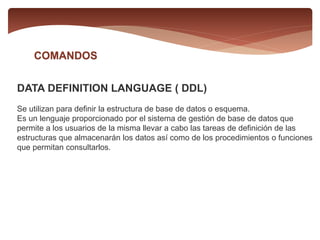 COMANDOS
DATA DEFINITION LANGUAGE ( DDL)
Se utilizan para definir la estructura de base de datos o esquema.
Es un lenguaje proporcionado por el sistema de gestión de base de datos que
permite a los usuarios de la misma llevar a cabo las tareas de definición de las
estructuras que almacenarán los datos así como de los procedimientos o funciones
que permitan consultarlos.
 