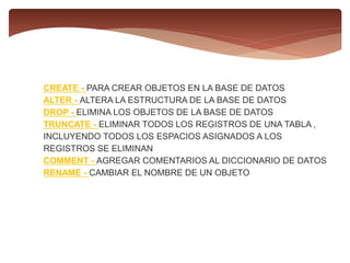 CREATE - PARA CREAR OBJETOS EN LA BASE DE DATOS
ALTER - ALTERA LA ESTRUCTURA DE LA BASE DE DATOS
DROP - ELIMINA LOS OBJETOS DE LA BASE DE DATOS
TRUNCATE - ELIMINAR TODOS LOS REGISTROS DE UNA TABLA ,
INCLUYENDO TODOS LOS ESPACIOS ASIGNADOS A LOS
REGISTROS SE ELIMINAN
COMMENT - AGREGAR COMENTARIOS AL DICCIONARIO DE DATOS
RENAME - CAMBIAR EL NOMBRE DE UN OBJETO
 
