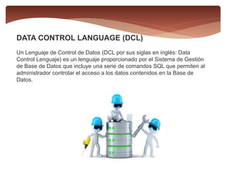 DATA CONTROL LANGUAGE (DCL)
Un Lenguaje de Control de Datos (DCL por sus siglas en inglés: Data
Control Lenguaje) es un lenguaje proporcionado por el Sistema de Gestión
de Base de Datos que incluye una serie de comandos SQL que permiten al
administrador controlar el acceso a los datos contenidos en la Base de
Datos.
 