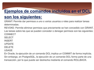 Ejemplos de comandos incluidos en el DCL
son los siguientes:
GRANT: Permite dar permisos a uno o varios usuarios o roles para realizar tareas
determinadas.
REVOKE: Permite eliminar permisos que previamente se han concedido con GRANT.
Las tareas sobre las que se pueden conceder o denegar permisos son las siguientes:
CONNECT
SELECT
INSERT
UPDATE
DELETE
USAGE
En Oracle, la ejecución de un comando DCL implica un COMMIT de forma implícita.
Sin embargo, en PostgreSQL, la ejecución de un comando DCL forma parte de una
transacción, por lo que puede ser deshecha mediante el comando ROLLBACK.
 