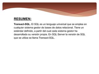 RESUMEN:
Transact-SQL. El SQL es un lenguaje universal que se emplea en
cualquier sistema gestor de bases de datos relacional. Tiene un
estándar definido, a partir del cual cada sistema gestor ha
desarrollado su versión propia. En SQL Server la versión de SQL
que se utiliza se llama Transact-SQL.
 