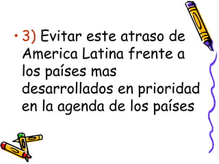 3)  Evitar este atraso de America Latina frente a los países mas desarrollados en prioridad en la agenda de los países 