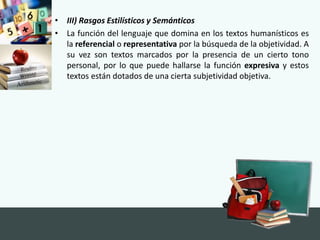 • III) Rasgos Estilísticos y Semánticos
• La función del lenguaje que domina en los textos humanísticos es
la referencial o representativa por la búsqueda de la objetividad. A
su vez son textos marcados por la presencia de un cierto tono
personal, por lo que puede hallarse la función expresiva y estos
textos están dotados de una cierta subjetividad objetiva.
 
