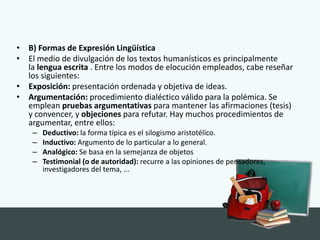 • B) Formas de Expresión Lingüística
• El medio de divulgación de los textos humanísticos es principalmente
la lengua escrita . Entre los modos de elocución empleados, cabe reseñar
los siguientes:
• Exposición: presentación ordenada y objetiva de ideas.
• Argumentación: procedimiento dialéctico válido para la polémica. Se
emplean pruebas argumentativas para mantener las afirmaciones (tesis)
y convencer, y objeciones para refutar. Hay muchos procedimientos de
argumentar, entre ellos:
– Deductivo: la forma típica es el silogismo aristotélico.
– Inductivo: Argumento de lo particular a lo general.
– Analógico: Se basa en la semejanza de objetos
– Testimonial (o de autoridad): recurre a las opiniones de pensadores,
investigadores del tema, ...
 