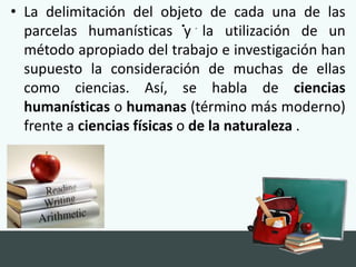 • .
• La delimitación del objeto de cada una de las
parcelas humanísticas y la utilización de un
método apropiado del trabajo e investigación han
supuesto la consideración de muchas de ellas
como ciencias. Así, se habla de ciencias
humanísticas o humanas (término más moderno)
frente a ciencias físicas o de la naturaleza .
 
