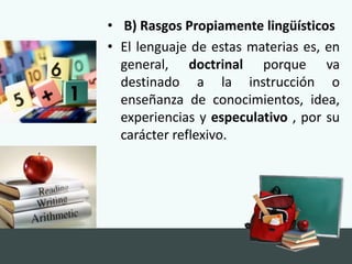 • B) Rasgos Propiamente lingüísticos
• El lenguaje de estas materias es, en
general, doctrinal porque va
destinado a la instrucción o
enseñanza de conocimientos, idea,
experiencias y especulativo , por su
carácter reflexivo.
 