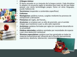 • I) Rasgos Léxicos:
• El léxico procede en su conjunto de la lengua común. Cada disciplina
lo adapta y lo ensancha según la temática que trate; de ahí que todas
posean una cierta terminología propia. Como en otros lenguajes,
puede hablarse de:
• Tecnicismos (responden a contenidos específicos)
• Cultismos
• Neologismos: palabras nuevas, surgidas mediante los procesos de
composición y derivación
• Préstamos del inglés, del francés, .
• Arcaísmos: se emplean por un afán de precisión, por el sentido
íntegro que mantienen y por su alto valor expresivo
• Acrónimos: palabras formadas por siglas (en constante desarrollo en
la actualidad)
• Palabras abreviadas: palabras acortadas por necesidades de espacio
o por clara deducción contextual
• Términos especulativos: palabras que han penetrado en todas las
materias humanísticas por influencia de la filosofía (pensamiento,
experiencia, idealismo, abstracción, razonamiento)
• .
 