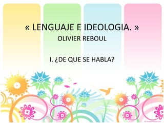 « LENGUAJE E IDEOLOGIA. »
OLIVIER REBOUL
I. ¿DE QUE SE HABLA?
 