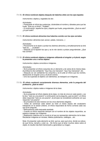 7.1.10.- El niño/a nombrará objetos después de haberlos olido con los ojos tapados

       Instrumentos: objetos y vegetales de olor.

       Actividades
       - Presentarle al niño/a las sustancias, diciéndoles el nombre y dárselas para que las
       huela. "Esto es un limón", "Huélelo".
       - A continuación, taparle los ojos y dejarle que huela, preguntándole: ¿Qué es esto?
       ¿A qué huele?.


7.1.11.- El niño/a nombrará alimentos tras haberlos comido con los ojos cerrados

       Instrumentos: alimentos (sal, azúcar, patata, manzana...)

       Actividades
       - Previamente se le darán a probar los distintos alimentos y simultáneamente se dirá
       "esto es......, pruébalo".
       - Después se le taparán los ojos y se le irán dando a probar preguntándole: ¿Qué
       has comido?.


7.1.12.- El niño/a nombrará objetos e imágenes utilizando el singular y el plural, según
         le presenten uno o varios objetos

       Instrumentos: objetos conocidos e imágenes.

       Actividades
       - Se le presentan al niño/a conjuntos de un elemento y de varios de la misma clase,
       el profesor/a dice señalando: "aquí hay una manzana", "aquí hay manzanas", etc.
       - Después se van señalando los conjuntos y se le pide al niño/a que los nombre,
       destacando el singular (uno) y el plural (varios).
       - Una vez superado el objetivo con elementos, se trabajará con imágenes.


7.1.13.- El niño/a nombrará correctamente diversos elementos, ante la pregunta del
        profesor/a: ¿Qué es esto?

       Instrumentos: objetos reales e imágenes de la clase.

       Actividades
       - Se le presentan al niño/a objetos de la clase, no más de cinco en cada sesión, y se
       le dice: "esto es una pizarra" a continuación se le pregunta ¿qué es esto?, el niño/a
       debe responder "esto es una pizarra", al principio se considerará suficiente con que
       responda "una pizarra".
       - Se procederá de esta manera con los cinco elementos elegidos.
       - Antes de comenzar cada sesión se hará un breve repaso del vocabulario
       trabajando en la sesión anterior, el niño/a responderá de forma correcta cada vez
       que se le pregunte.
       - Reforzaremos cada respuesta acertada.
       - Cuando el niño/a responda siempre con el nombre de los objetos requeridos, se
       pasará a trabajar con imágenes.
       - Realización colectiva de un mural en el que se representen elementos de la clase.
       Recolectar imágenes en revistas, folletos publicitarios, catálogos,...etc.

       Nota: Al presentar cada elemento se dirá: qué es, para qué sirve, donde se coloca,
       de qué forma, tamaño y color es... De forma que al tener muchos datos sobre el
       objeto, le resulte más fácil interiorizarlo y generalizar su imagen.
 