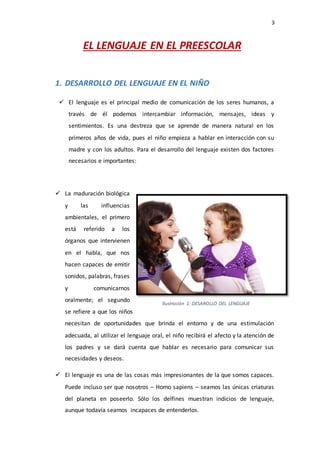 3
EL LENGUAJE EN EL PREESCOLAR
1. DESARROLLO DEL LENGUAJE EN EL NIÑO
 El lenguaje es el principal medio de comunicación de los seres humanos, a
través de él podemos intercambiar información, mensajes, ideas y
sentimientos. Es una destreza que se aprende de manera natural en los
primeros años de vida, pues el niño empieza a hablar en interacción con su
madre y con los adultos. Para el desarrollo del lenguaje existen dos factores
necesarios e importantes:
 La maduración biológica
y las influencias
ambientales, el primero
está referido a los
órganos que intervienen
en el habla, que nos
hacen capaces de emitir
sonidos, palabras, frases
y comunicarnos
oralmente; el segundo
se refiere a que los niños
necesitan de oportunidades que brinda el entorno y de una estimulación
adecuada, al utilizar el lenguaje oral, el niño recibirá el afecto y la atención de
los padres y se dará cuenta que hablar es necesario para comunicar sus
necesidades y deseos.
 El lenguaje es una de las cosas más impresionantes de la que somos capaces.
Puede incluso ser que nosotros – Homo sapiens – seamos las únicas criaturas
del planeta en poseerlo. Sólo los delfines muestran indicios de lenguaje,
aunque todavía seamos incapaces de entenderlos.
Ilustración 1: DESAROLLO DEL LENGUAJE
 