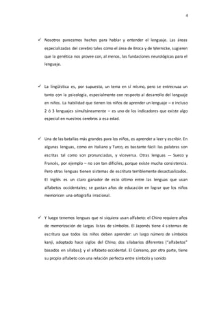 4
 Nosotros parecemos hechos para hablar y entender el lenguaje. Las áreas
especializadas del cerebro tales como el área de Broca y de Wernicke, sugieren
que la genética nos provee con, al menos, las fundaciones neurológicas para el
lenguaje.
 La lingüística es, por supuesto, un tema en sí mismo, pero se entrecruza un
tanto con la psicología, especialmente con respecto al desarrollo del lenguaje
en niños. La habilidad que tienen los niños de aprender un lenguaje – e incluso
2 ó 3 lenguajes simultáneamente – es uno de los indicadores que existe algo
especial en nuestros cerebros a esa edad.
 Una de las batallas más grandes para los niños, es aprender a leer y escribir. En
algunas lenguas, como en Italiano y Turco, es bastante fácil: las palabras son
escritas tal como son pronunciadas, y viceversa. Otras lenguas -- Sueco y
Francés, por ejemplo – no son tan difíciles, porque existe mucha consistencia.
Pero otras lenguas tienen sistemas de escritura terriblemente desactualizados.
El Inglés es un claro ganador de esto último entre las lenguas que usan
alfabetos occidentales; se gastan años de educación en lograr que los niños
memoricen una ortografía irracional.
 Y luego tenemos lenguas que ni siquiera usan alfabeto: el Chino requiere años
de memorización de largas listas de símbolos. El Japonés tiene 4 sistemas de
escritura que todos los niños deben aprender: un largo número de símbolos
kanji, adoptado hace siglos del Chino; dos silabarios diferentes (“alfabetos”
basados en sílabas); y el alfabeto occidental. El Coreano, por otra parte, tiene
su propio alfabeto con una relación perfecta entre símbolo y sonido
 