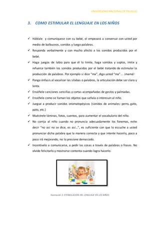UNIVERSIDADNACIONALDETRUJILLO
3. COMO ESTIMULAR EL LENGUAJE EN LOS NIÑOS
 Háblale y comuníquese con su bebé, el empezará a conversar con usted por
medio de balbuceos, sonidos y luego palabras.
 Responda verbalmente y con mucho afecto a los sonidos producidos por el
bebé.
 Haga juegos de labio para que él lo limite, haga sonidos y soplos, imite y
refuerce también los sonidos producidos por el bebé tratando de estimular la
producción de palabras. Por ejemplo si dice “ma”, diga usted “ma”…. ¡mamá!
 Ponga énfasis al vocalizar las sílabas o palabras, la articulación debe ser clara y
lenta.
 Enséñele canciones sencillas y cortas acompañadas de gestos y palmadas.
 Enséñele como se llaman los objetos que señala o interesan al niño.
 Juegue a producir sonidos onomatopéyicos (sonidos de animales: perro, gato,
pato, etc.)
 Muéstrele láminas, fotos, cuentos, para aumentar el vocabulario del niño.
 No corrija al niño cuando no pronuncia adecuadamente los fonemas, evite
decir “no así no se dice, es así…”, es suficiente con que lo escuche a usted
pronunciar dicha palabra que la manera correcta y que intente hacerlo, poco a
poco irá mejorando, no lo presione demasiado.
 Incentívelo a comunicarse, a pedir las cosas a través de palabras o frases. No
olvide felicitarlo y mostrarse contenta cuando logra hacerlo.
Ilustración 3: ESTIMULACION DEL LENGUAJE EN LOS NIÑOS
 