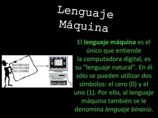 El lenguaje máquina es el
único que entiende
la computadora digital, es
su "lenguaje natural". En él
sólo se pueden utilizar dos
símbolos: el cero (0) y el
uno (1). Por ello, al lenguaje
máquina también se le
denomina lenguaje binario.
 