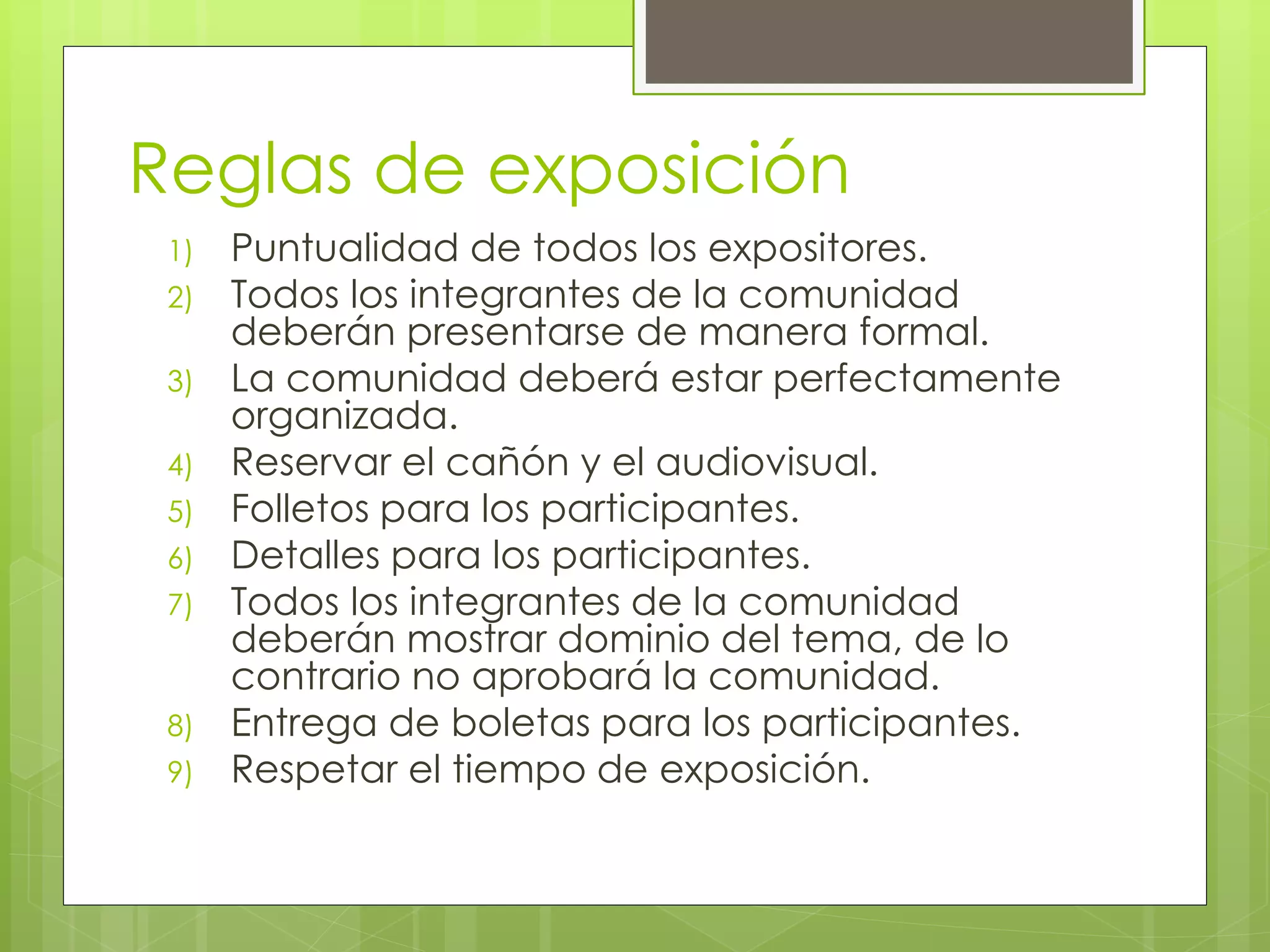 Reglas de exposición
1) Puntualidad de todos los expositores.
2) Todos los integrantes de la comunidad
deberán presentarse de manera formal.
3) La comunidad deberá estar perfectamente
organizada.
4) Reservar el cañón y el audiovisual.
5) Folletos para los participantes.
6) Detalles para los participantes.
7) Todos los integrantes de la comunidad
deberán mostrar dominio del tema, de lo
contrario no aprobará la comunidad.
8) Entrega de boletas para los participantes.
9) Respetar el tiempo de exposición.
 