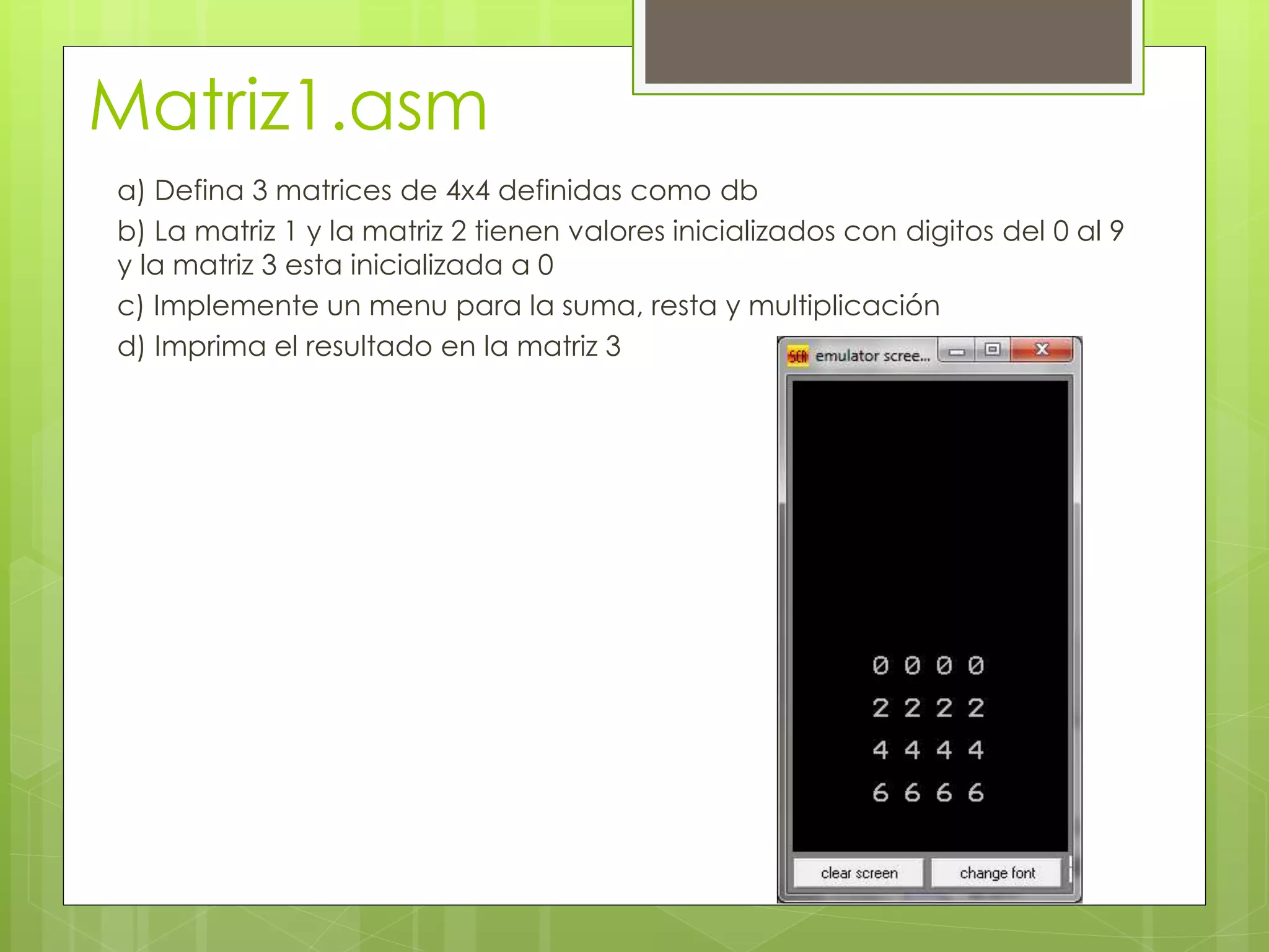 Matriz1.asm
a) Defina 3 matrices de 4x4 definidas como db
b) La matriz 1 y la matriz 2 tienen valores inicializados con digitos del 0 al 9
y la matriz 3 esta inicializada a 0
c) Implemente un menu para la suma, resta y multiplicación
d) Imprima el resultado en la matriz 3
 
