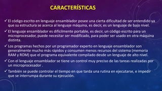 CARACTERÍSTICAS
 El código escrito en lenguaje ensamblador posee una cierta dificultad de ser entendido ya
que su estructura se acerca al lenguaje máquina, es decir, es un lenguaje de bajo nivel.
 El lenguaje ensamblador es difícilmente portable, es decir, un código escrito para un
microprocesador, puede necesitar ser modificado, para poder ser usado en otra máquina
distinta.
 Los programas hechos por un programador experto en lenguaje ensamblador son
generalmente mucho más rápidos y consumen menos recursos del sistema (memoria
RAM y ROM) que el programa equivalente compilado desde un lenguaje de alto nivel.
 Con el lenguaje ensamblador se tiene un control muy preciso de las tareas realizadas por
un microprocesador .
 También se puede controlar el tiempo en que tarda una rutina en ejecutarse, e impedir
que se interrumpa durante su ejecución.
 