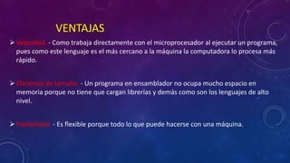 VENTAJAS
Velocidad. - Como trabaja directamente con el microprocesador al ejecutar un programa,
pues como este lenguaje es el más cercano a la máquina la computadora lo procesa más
rápido.
Eficiencia de tamaño. - Un programa en ensamblador no ocupa mucho espacio en
memoria porque no tiene que cargan librerías y demás como son los lenguajes de alto
nivel.
Flexibilidad. - Es flexible porque todo lo que puede hacerse con una máquina.
 