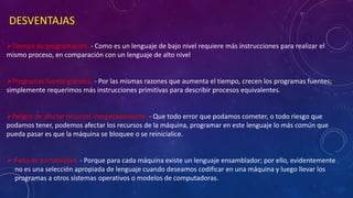 DESVENTAJAS
Tiempo de programación. - Como es un lenguaje de bajo nivel requiere más instrucciones para realizar el
mismo proceso, en comparación con un lenguaje de alto nivel
Programas fuente grandes. - Por las mismas razones que aumenta el tiempo, crecen los programas fuentes;
simplemente requerimos más instrucciones primitivas para describir procesos equivalentes.
Peligro de afectar recursos inesperadamente. - Que todo error que podamos cometer, o todo riesgo que
podamos tener, podemos afectar los recursos de la máquina, programar en este lenguaje lo más común que
pueda pasar es que la máquina se bloquee o se reinicialice.
 Falta de portabilidad. - Porque para cada máquina existe un lenguaje ensamblador; por ello, evidentemente
no es una selección apropiada de lenguaje cuando deseamos codificar en una máquina y luego llevar los
programas a otros sistemas operativos o modelos de computadoras.
 