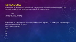 INSTRUCCIONES
Instrucciones de transferencia Son utilizadas para mover los contenidos de los operandos. Cada
instrucción se puede usar con diferentes modos de direccionamiento.
MOV
MOVS (MOVSB) (MOVSW)
Instrucciones de carga Son instrucciones específicas de los registros. Son usadas para cargar en algún
registro bytes o cadenas de bytes.
LODS (LODSB) (LODSW)
LAHF
LDS
LEA
LES
 