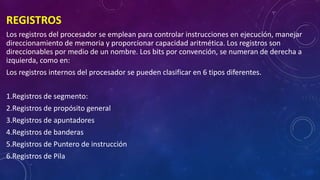 REGISTROS
Los registros del procesador se emplean para controlar instrucciones en ejecución, manejar
direccionamiento de memoria y proporcionar capacidad aritmética. Los registros son
direccionables por medio de un nombre. Los bits por convención, se numeran de derecha a
izquierda, como en:
Los registros internos del procesador se pueden clasificar en 6 tipos diferentes.
1.Registros de segmento:
2.Registros de propósito general
3.Registros de apuntadores
4.Registros de banderas
5.Registros de Puntero de instrucción
6.Registros de Pila
 