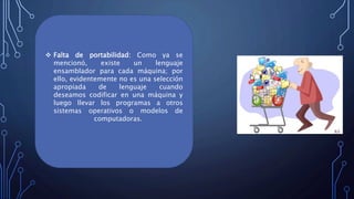  Falta de portabilidad: Como ya se
mencionó, existe un lenguaje
ensamblador para cada máquina; por
ello, evidentemente no es una selección
apropiada de lenguaje cuando
deseamos codificar en una máquina y
luego llevar los programas a otros
sistemas operativos o modelos de
computadoras.
 